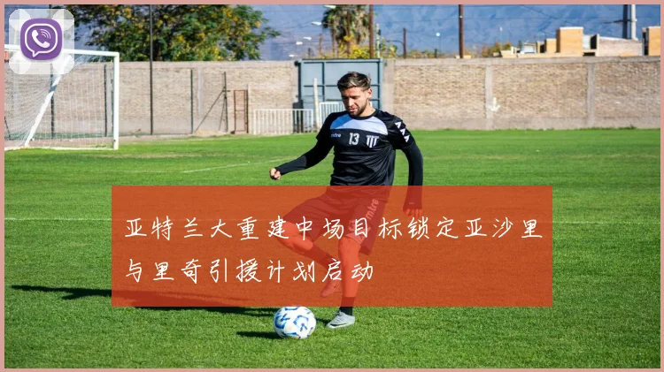亚特兰大重建中场目标锁定亚沙里与里奇引援计划启动