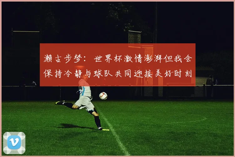 濑古步梦：世界杯激情澎湃但我会保持冷静与球队共同迎接美好时刻