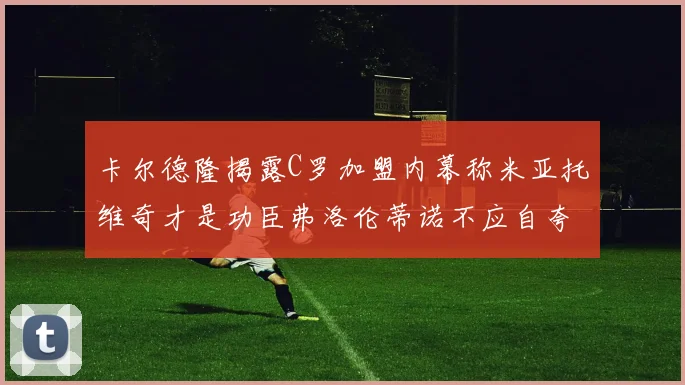 卡尔德隆揭露C罗加盟内幕称米亚托维奇才是功臣弗洛伦蒂诺不应自夸