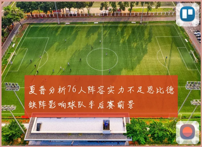 夏普分析76人阵容实力不足恩比德缺阵影响球队季后赛前景
