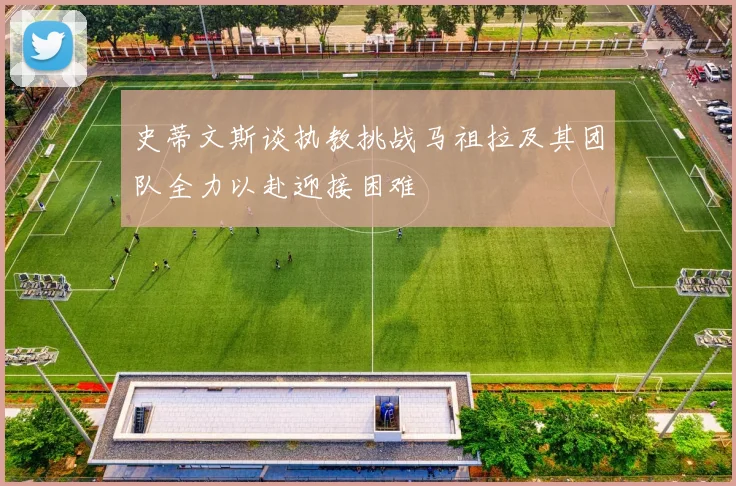 史蒂文斯谈执教挑战马祖拉及其团队全力以赴迎接困难