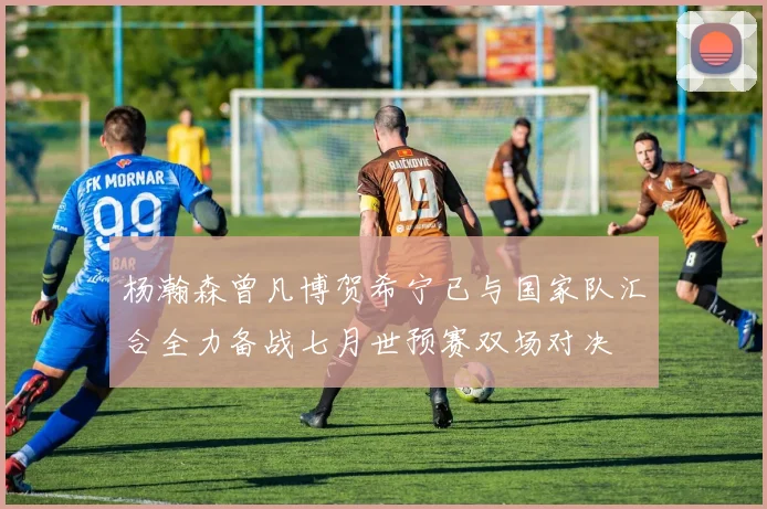 杨瀚森曾凡博贺希宁已与国家队汇合全力备战七月世预赛双场对决