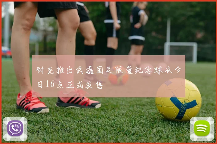 耐克推出武磊国足限量纪念球衣今日16点正式发售